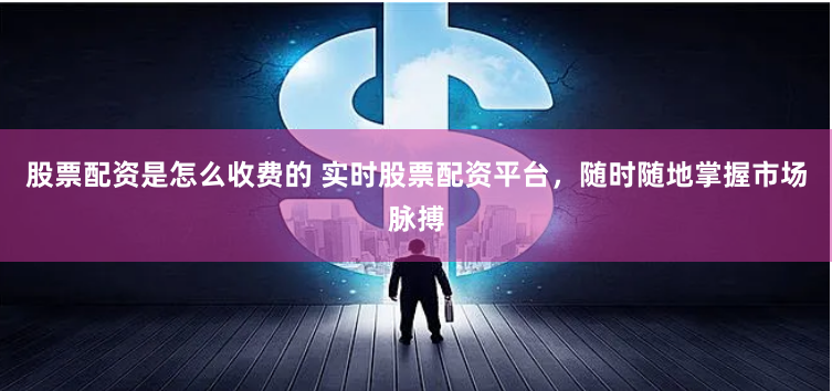 股票配资是怎么收费的 实时股票配资平台，随时随地掌握市场脉搏