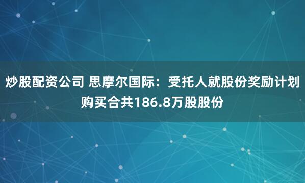 炒股配资公司 思摩尔国际：受托人就股份奖励计划购买合共186.8万股股份