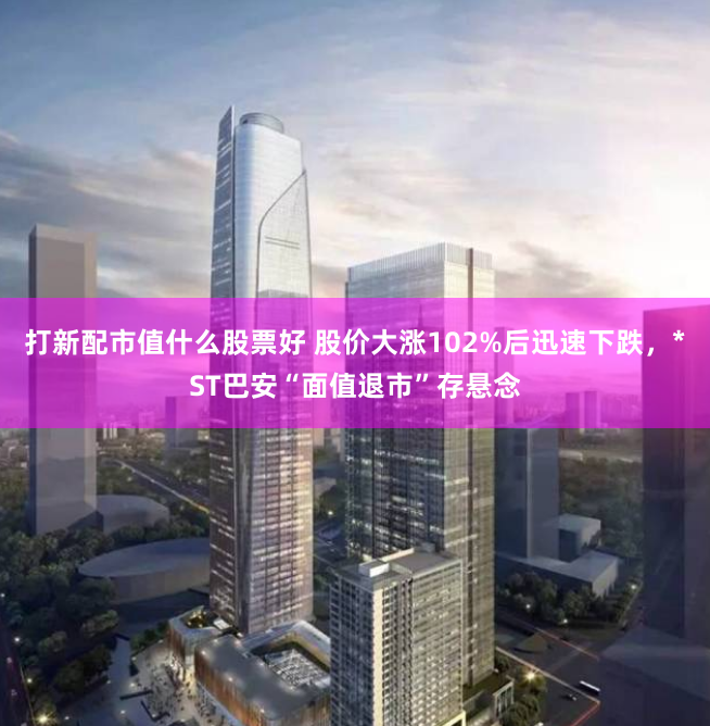 打新配市值什么股票好 股价大涨102%后迅速下跌，*ST巴安“面值退市”存悬念