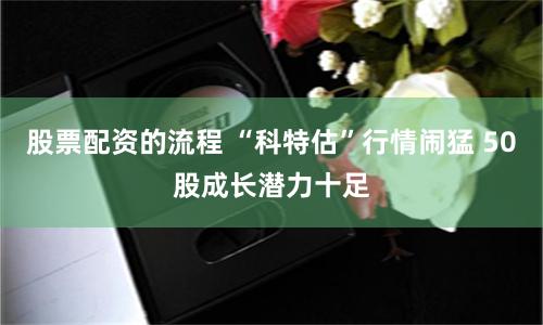 股票配资的流程 “科特估”行情闹猛 50股成长潜力十足