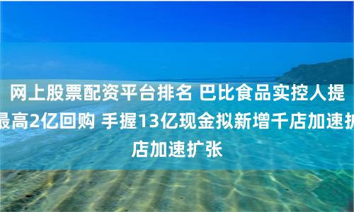 网上股票配资平台排名 巴比食品实控人提议最高2亿回购 手握13亿现金拟新增千店加速扩张