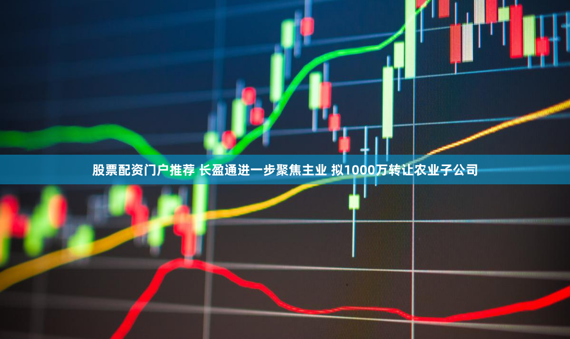 股票配资门户推荐 长盈通进一步聚焦主业 拟1000万转让农业子公司