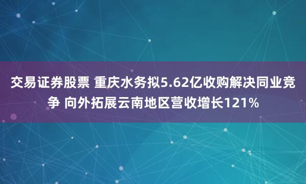 交易证券股票 重庆水务拟5.62亿收购解决同业竞争 向外拓展云南地区营收增长121%