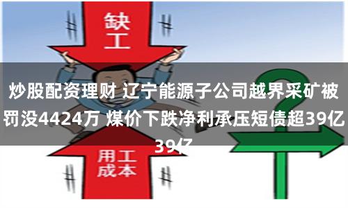 炒股配资理财 辽宁能源子公司越界采矿被罚没4424万 煤价下跌净利承压短债超39亿