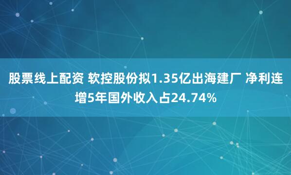 股票线上配资 软控股份拟1.35亿出海建厂 净利连增5年国外收入占24.74%