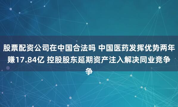 股票配资公司在中国合法吗 中国医药发挥优势两年赚17.84亿 控股股东延期资产注入解决同业竞争