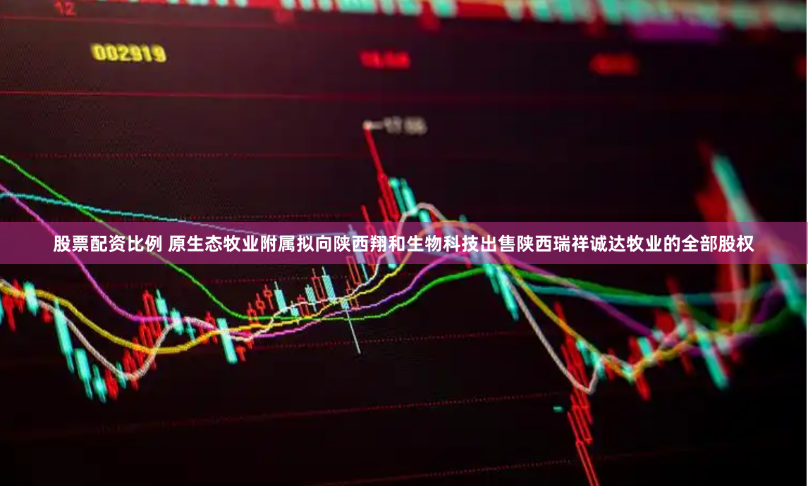 股票配资比例 原生态牧业附属拟向陕西翔和生物科技出售陕西瑞祥诚达牧业的全部股权