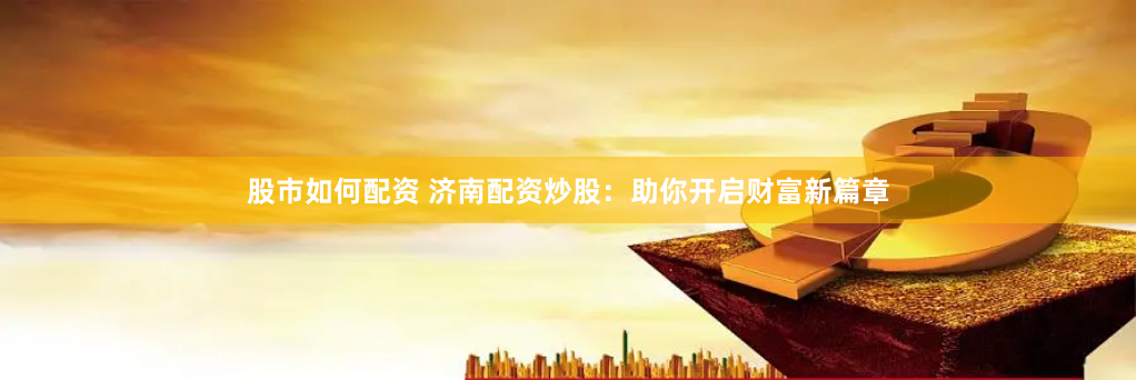 股市如何配资 济南配资炒股：助你开启财富新篇章