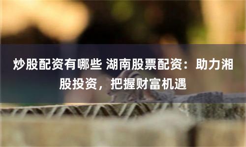 炒股配资有哪些 湖南股票配资：助力湘股投资，把握财富机遇