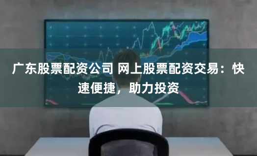 广东股票配资公司 网上股票配资交易：快速便捷，助力投资
