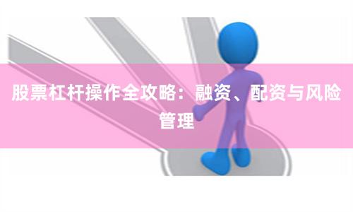 股票杠杆操作全攻略：融资、配资与风险管理