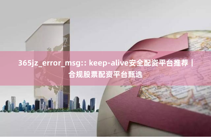 365jz_error_msg:: keep-alive安全配资平台推荐｜合规股票配资平台甄选