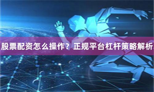 股票配资怎么操作？正规平台杠杆策略解析